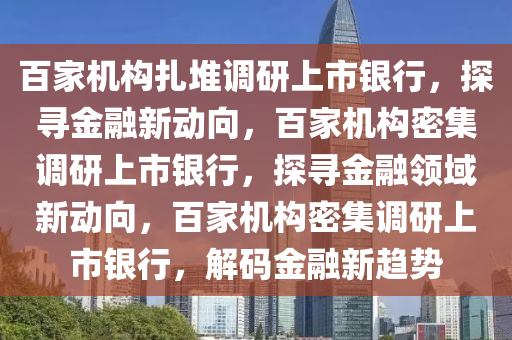 百家机构扎堆调研上市银行，探寻金融新动向，百家机构密集调研上市银行，探寻金融领域新动向，百家机构密集调研上市银行，解码金融新趋势