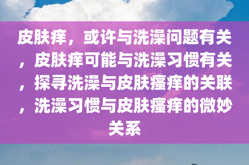 皮肤痒，或许与洗澡问题有关，皮肤痒可能与洗澡习惯有关，探寻洗澡与皮肤瘙痒的关联，洗澡习惯与皮肤瘙痒的微妙关系