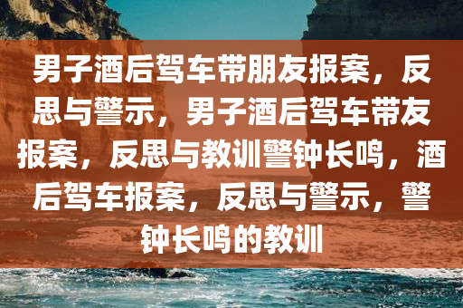 男子酒后驾车带朋友报案，反思与警示，男子酒后驾车带友报案，反思与教训警钟长鸣，酒后驾车报案，反思与警示，警钟长鸣的教训