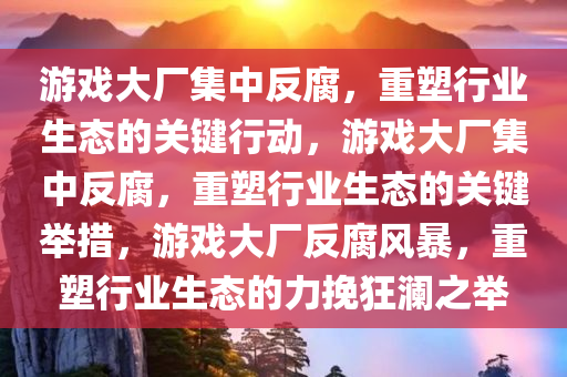 游戏大厂集中反腐，重塑行业生态的关键行动，游戏大厂集中反腐，重塑行业生态的关键举措，游戏大厂反腐风暴，重塑行业生态的力挽狂澜之举