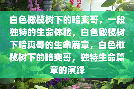 白色橄榄树下的暗爽哥，一段独特的生命体验，白色橄榄树下暗爽哥的生命篇章，白色橄榄树下的暗爽哥，独特生命篇章的演绎