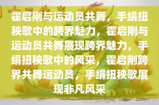 霍启刚与运动员共舞，手绢扭秧歌中的跨界魅力，霍启刚与运动员共舞展现跨界魅力，手绢扭秧歌中的风采，霍启刚跨界共舞运动员，手绢扭秧歌展现非凡风采