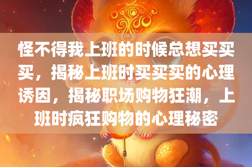 怪不得我上班的时候总想买买买，揭秘上班时买买买的心理诱因，揭秘职场购物狂潮，上班时疯狂购物的心理秘密