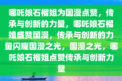 哪吒娘石榴姐为国漫点赞，传承与创新的力量，哪吒娘石榴姐盛赞国漫，传承与创新的力量闪耀国漫之光，国漫之光，哪吒娘石榴姐点赞传承与创新力量