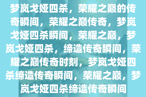 梦岚戈娅四杀，荣耀之巅的传奇瞬间，荣耀之巅传奇，梦岚戈娅四杀瞬间，荣耀之巅，梦岚戈娅四杀，缔造传奇瞬间，荣耀之巅传奇时刻，梦岚戈娅四杀缔造传奇瞬间，荣耀之巅，梦岚戈娅四杀缔造传奇瞬间