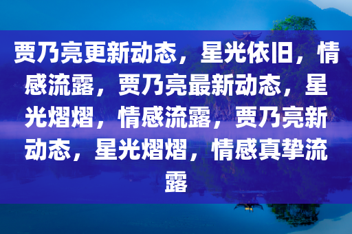 贾乃亮更新动态，星光依旧，情感流露，贾乃亮最新动态，星光熠熠，情感流露，贾乃亮新动态，星光熠熠，情感真挚流露