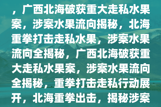 广西北海破获重大走私水果案，广西北海破获重大走私水果案，涉案水果流向揭秘，北海重拳打击走私水果，涉案水果流向全揭秘，广西北海破获重大走私水果案，涉案水果流向全揭秘，重拳打击走私行动展开，北海重拳出击，揭秘涉案走私水果流向大案纪实