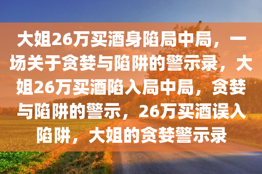 大姐26万买酒身陷局中局，一场关于贪婪与陷阱的警示录，大姐26万买酒陷入局中局，贪婪与陷阱的警示，26万买酒误入陷阱，大姐的贪婪警示录