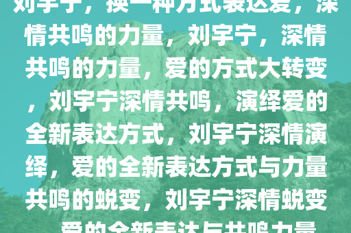 刘宇宁，换一种方式表达爱，深情共鸣的力量，刘宇宁，深情共鸣的力量，爱的方式大转变，刘宇宁深情共鸣，演绎爱的全新表达方式，刘宇宁深情演绎，爱的全新表达方式与力量共鸣的蜕变，刘宇宁深情蜕变，爱的全新表达与共鸣力量