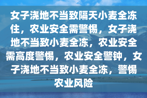 女子浇地不当致隔天小麦全冻住，农业安全需警惕，女子浇地不当致小麦全冻，农业安全需高度警惕，农业安全警钟，女子浇地不当致小麦全冻，警惕农业风险