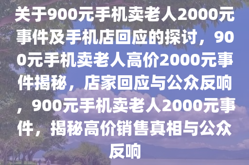 关于900元手机卖老人2000元事件及手机店回应的探讨，900元手机卖老人高价2000元事件揭秘，店家回应与公众反响，900元手机卖老人2000元事件，揭秘高价销售真相与公众反响