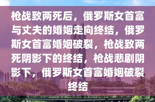 枪战致两死后，俄罗斯女首富与丈夫的婚姻走向终结，俄罗斯女首富婚姻破裂，枪战致两死阴影下的终结，枪战悲剧阴影下，俄罗斯女首富婚姻破裂终结