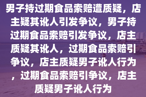 男子持过期食品索赔遭质疑，店主疑其讹人引发争议，男子持过期食品索赔引发争议，店主质疑其讹人，过期食品索赔引争议，店主质疑男子讹人行为，过期食品索赔引争议，店主质疑男子讹人行为