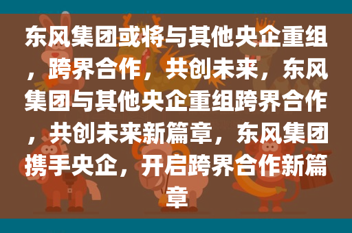 东风集团或将与其他央企重组，跨界合作，共创未来，东风集团与其他央企重组跨界合作，共创未来新篇章，东风集团携手央企，开启跨界合作新篇章