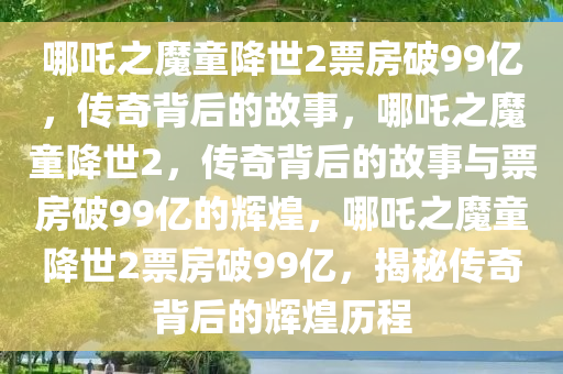 哪吒之魔童降世2票房破99亿，传奇背后的故事，哪吒之魔童降世2，传奇背后的故事与票房破99亿的辉煌，哪吒之魔童降世2票房破99亿，揭秘传奇背后的辉煌历程