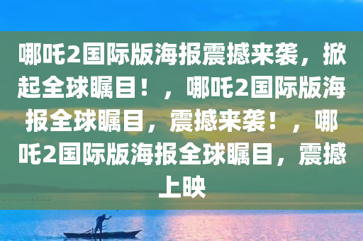 哪吒2国际版海报震撼来袭，掀起全球瞩目！，哪吒2国际版海报全球瞩目，震撼来袭！，哪吒2国际版海报全球瞩目，震撼上映