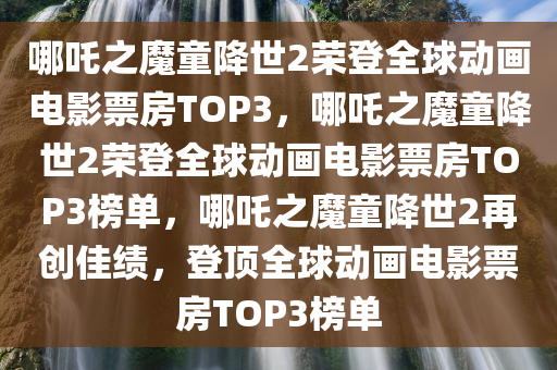 哪吒之魔童降世2荣登全球动画电影票房TOP3，哪吒之魔童降世2荣登全球动画电影票房TOP3榜单，哪吒之魔童降世2再创佳绩，登顶全球动画电影票房TOP3榜单