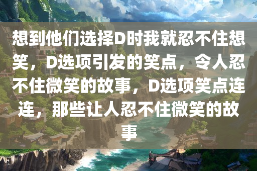 想到他们选择D时我就忍不住想笑，D选项引发的笑点，令人忍不住微笑的故事，D选项笑点连连，那些让人忍不住微笑的故事