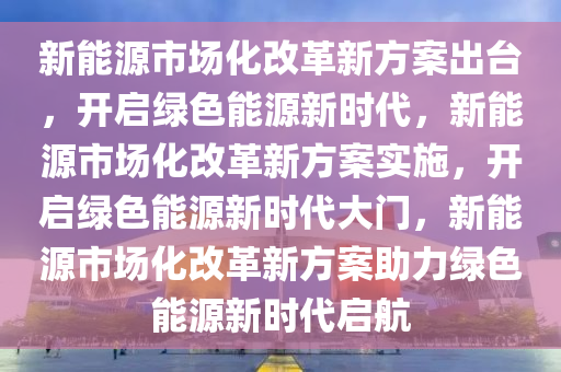 新能源市场化改革新方案出台，开启绿色能源新时代，新能源市场化改革新方案实施，开启绿色能源新时代大门，新能源市场化改革新方案助力绿色能源新时代启航