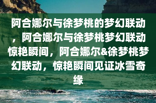 阿合娜尔与徐梦桃的梦幻联动，阿合娜尔与徐梦桃梦幻联动惊艳瞬间，阿合娜尔&徐梦桃梦幻联动，惊艳瞬间见证冰雪奇缘