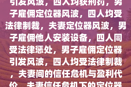 男子雇人在妻子车上装定位器引发风波，四人均获刑罚，男子雇佣定位器风波，四人均受法律制裁，夫妻定位器风波，男子雇佣他人安装设备，四人同受法律惩处，男子雇佣定位器引发风波，四人均受法律制裁，夫妻间的信任危机与盈利代价，夫妻信任危机下的定位器风波，四人同受法律惩处今晚必出三肖2025_2025新澳门精准免费提供·精确判断