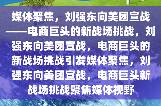 媒体聚焦，刘强东向美团宣战——电商巨头的新战场挑战，刘强东向美团宣战，电商巨头的新战场挑战引发媒体聚焦，刘强东向美团宣战，电商巨头新战场挑战聚焦媒体视野