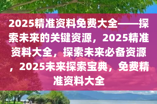 2025精准资料免费大全——探索未来的关键资源，2025精准资料大全，探索未来必备资源，2025未来探索宝典，免费精准资料大全