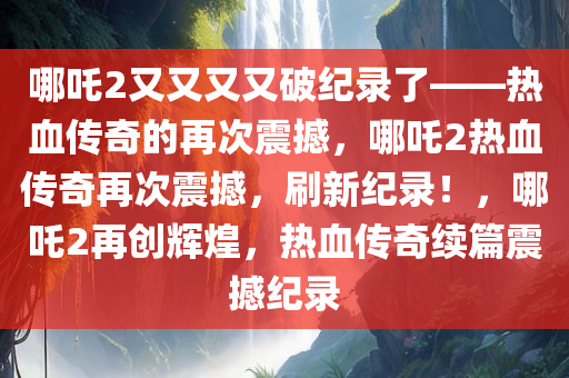 哪吒2又又又又破纪录了——热血传奇的再次震撼，哪吒2热血传奇再次震撼，刷新纪录！，哪吒2再创辉煌，热血传奇续篇震撼纪录