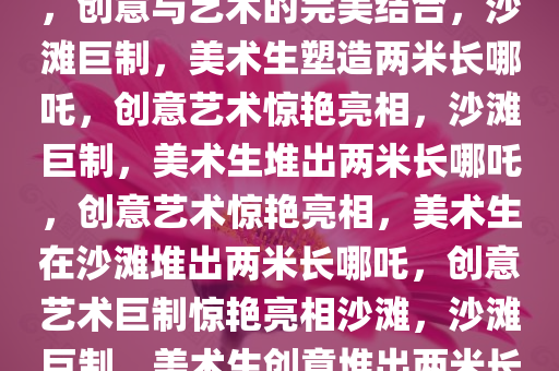 美术生在沙滩堆出两米长哪吒，创意与艺术的完美结合，沙滩巨制，美术生塑造两米长哪吒，创意艺术惊艳亮相，沙滩巨制，美术生堆出两米长哪吒，创意艺术惊艳亮相，美术生在沙滩堆出两米长哪吒，创意艺术巨制惊艳亮相沙滩，沙滩巨制，美术生创意堆出两米长哪吒，艺术惊艳亮相