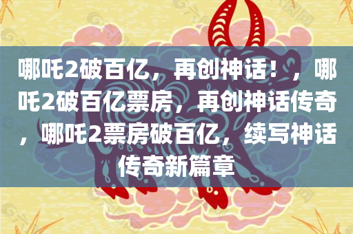 哪吒2破百亿，再创神话！，哪吒2破百亿票房，再创神话传奇，哪吒2票房破百亿，续写神话传奇新篇章