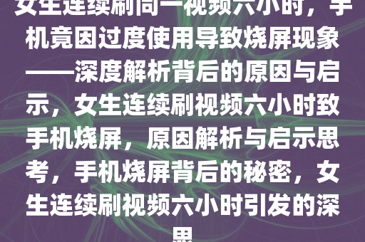 女生连续刷同一视频六小时，手机竟因过度使用导致烧屏现象——深度解析背后的原因与启示，女生连续刷视频六小时致手机烧屏，原因解析与启示思考，手机烧屏背后的秘密，女生连续刷视频六小时引发的深思