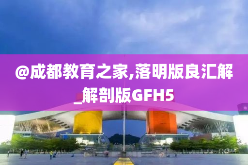 @成都教育之家,落明版良汇解_解剖版GFH5