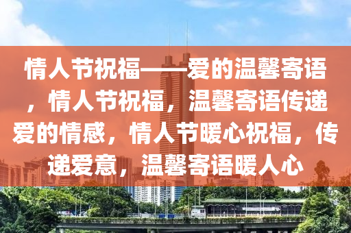 情人节祝福——爱的温馨寄语，情人节祝福，温馨寄语传递爱的情感，情人节暖心祝福，传递爱意，温馨寄语暖人心