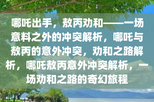 哪吒出手，敖丙劝和——一场意料之外的冲突解析，哪吒与敖丙的意外冲突，劝和之路解析，哪吒敖丙意外冲突解析，一场劝和之路的奇幻旅程