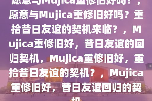 愿意与Mujica重修旧好吗？，愿意与Mujica重修旧好吗？重拾昔日友谊的契机来临？，Mujica重修旧好，昔日友谊的回归契机，Mujica重修旧好，重拾昔日友谊的契机？，Mujica重修旧好，昔日友谊回归的契机