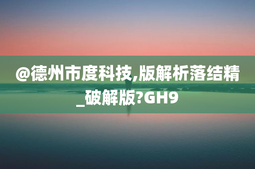 @德州市度科技,版解析落结精_破解版?GH9