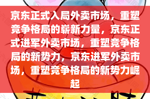 京东正式入局外卖市场，重塑竞争格局的崭新力量，京东正式进军外卖市场，重塑竞争格局的新势力，京东进军外卖市场，重塑竞争格局的新势力崛起