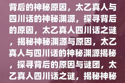 太乙真人为啥说四川话？探寻背后的神秘原因，太乙真人与四川话的神秘渊源，探寻背后的原因，太乙真人四川话之谜，揭秘神秘渊源与原因，太乙真人与四川话的神秘渊源揭秘，探寻背后的原因与谜团，太乙真人四川话之谜，揭秘神秘渊源与原因