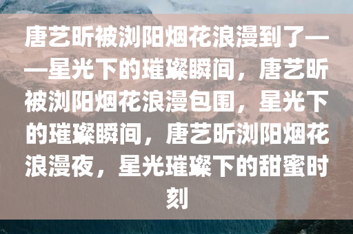 唐艺昕被浏阳烟花浪漫到了——星光下的璀璨瞬间，唐艺昕被浏阳烟花浪漫包围，星光下的璀璨瞬间，唐艺昕浏阳烟花浪漫夜，星光璀璨下的甜蜜时刻