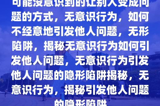 可能没意识到的让别人变成问题的方式，无意识行为，如何不经意地引发他人问题，无形陷阱，揭秘无意识行为如何引发他人问题，无意识行为引发他人问题的隐形陷阱揭秘，无意识行为，揭秘引发他人问题的隐形陷阱