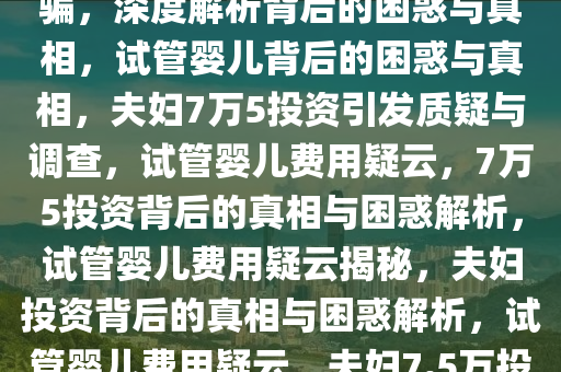 夫妇花7万5做试管婴儿怀疑被骗，深度解析背后的困惑与真相，试管婴儿背后的困惑与真相，夫妇7万5投资引发质疑与调查，试管婴儿费用疑云，7万5投资背后的真相与困惑解析，试管婴儿费用疑云揭秘，夫妇投资背后的真相与困惑解析，试管婴儿费用疑云，夫妇7.5万投资背后的真相与困惑解析