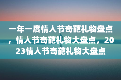 一年一度情人节奇葩礼物盘点，情人节奇葩礼物大盘点，2023情人节奇葩礼物大盘点