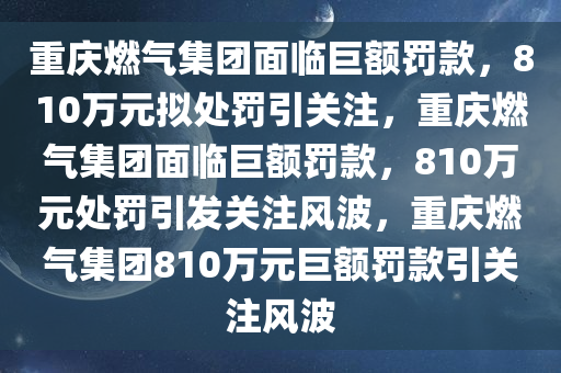 重庆燃气集团面临巨额罚款，810万元拟处罚引关注，重庆燃气集团面临巨额罚款，810万元处罚引发关注风波，重庆燃气集团810万元巨额罚款引关注风波