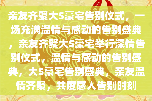 亲友齐聚大S豪宅告别仪式，一场充满温情与感动的告别盛典，亲友齐聚大S豪宅举行深情告别仪式，温情与感动的告别盛典，大S豪宅告别盛典，亲友温情齐聚，共度感人告别时刻