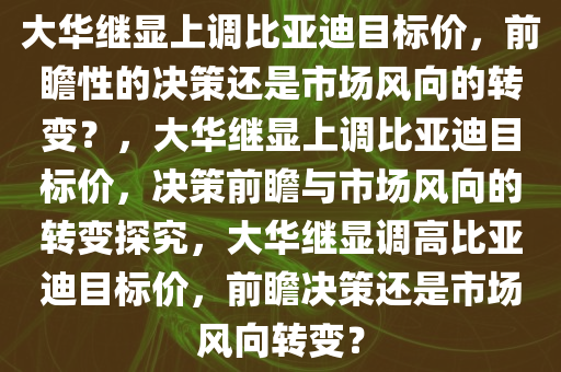 大华继显上调比亚迪目标价，前瞻性的决策还是市场风向的转变？，大华继显上调比亚迪目标价，决策前瞻与市场风向的转变探究，大华继显调高比亚迪目标价，前瞻决策还是市场风向转变？