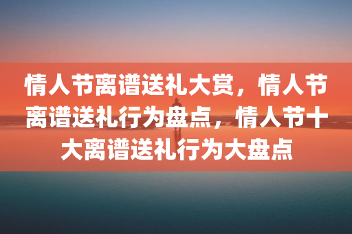 情人节离谱送礼大赏，情人节离谱送礼行为盘点，情人节十大离谱送礼行为大盘点