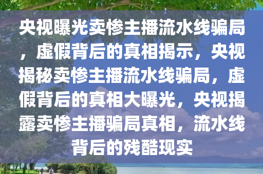 央视曝光卖惨主播流水线骗局，虚假背后的真相揭示，央视揭秘卖惨主播流水线骗局，虚假背后的真相大曝光，央视揭露卖惨主播骗局真相，流水线背后的残酷现实