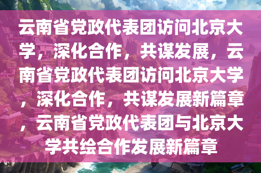 云南省党政代表团访问北京大学，深化合作，共谋发展，云南省党政代表团访问北京大学，深化合作，共谋发展新篇章，云南省党政代表团与北京大学共绘合作发展新篇章