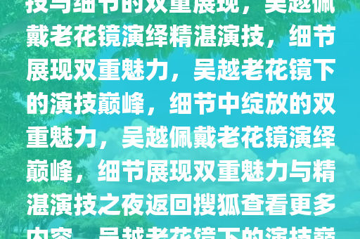 吴越首次佩戴老花镜演戏，演技与细节的双重展现，吴越佩戴老花镜演绎精湛演技，细节展现双重魅力，吴越老花镜下的演技巅峰，细节中绽放的双重魅力，吴越佩戴老花镜演绎巅峰，细节展现双重魅力与精湛演技之夜返回搜狐查看更多内容，吴越老花镜下的演技巅峰，细节诠释双重魅力