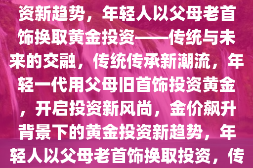 金价飙升，年轻人以父母老首饰换取黄金投资，传统与未来的交融，金价飙升背景下的投资新趋势，年轻人以父母老首饰换取黄金投资——传统与未来的交融，传统传承新潮流，年轻一代用父母旧首饰投资黄金，开启投资新风尚，金价飙升背景下的黄金投资新趋势，年轻人以父母老首饰换取投资，传统与未来的交融，黄金新风尚，年轻一代用父母旧首饰开启投资新潮流